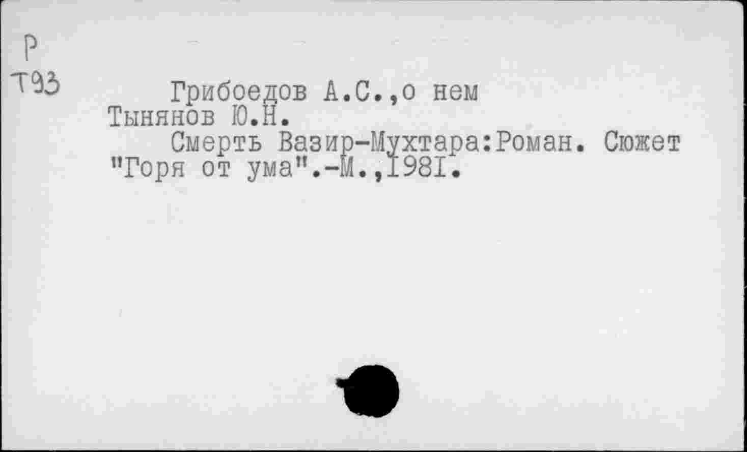 ﻿Т93
Грибоедов А.С.,о нем Тынянов Ю.Н.
Смерть Вазир-Мухтара:Роман. Сюжет "Горя от ума”.-М.,1981.